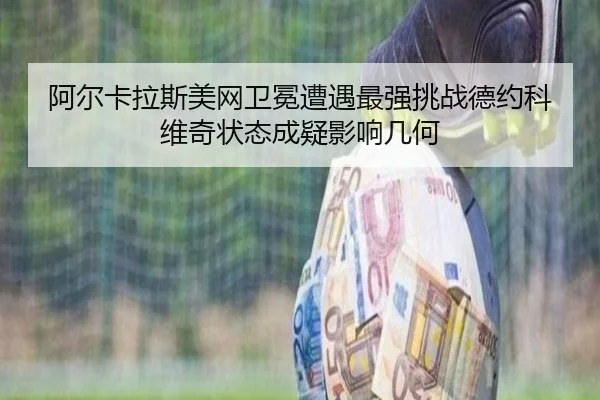 阿尔卡拉斯美网卫冕遭遇最强挑战德约科维奇状态成疑影响几何