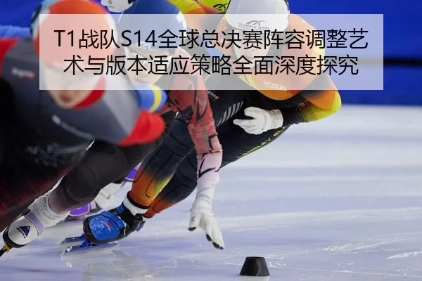 T1战队S14全球总决赛阵容调整艺术与版本适应策略全面深度探究