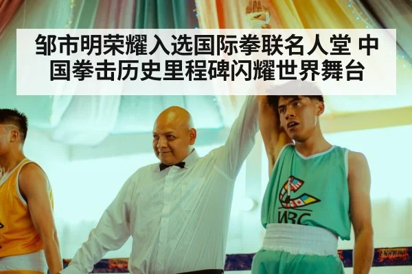 邹市明荣耀入选国际拳联名人堂 中国拳击历史里程碑闪耀世界舞台