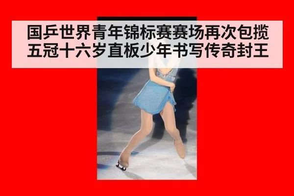 国乒世界青年锦标赛赛场再次包揽五冠十六岁直板少年书写传奇封王